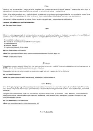 10/06/2019 Ferramentas de Autoria
proec.ufabc.edu.br/uab/index.php/midtics/ticsferramentasdeaud 5/5
Pixton
O Pixton é uma ferramenta para a criação de Banda Desenhada, que consistem em painéis dinâmicos, adereços e balões de fala, enfim, todos os
aspectos de uma história em quadrinhos, facilmente controlada em um movimento de clicar e arrastar intuitiva.
Existem várias opções e variáveis para a criação de layouts, completamente personalizados, sendo possível trabalhar com comunicação, espaço, forma,
animação e desenho. A aplicação permite utilizar os elementos já padronizados e disponibilizados pela Pixton, como criar, a partir do zero.
A ferramenta é gratuita, sendo preciso se registrar. Existem também uma versão paga e outra exclusivamente educacional.
Exemplos: http://www.pixton.com/br/schools/library/
Site: http://www.pixton.com/br/
Edilim
Edilim é um ambiente para a criação de materiais educativos, composto por um editor de atividades, um visualizador e um arquivo em formato XML (livro)
que define as propriedades do livro e as diferentes páginas que o compõem. Edilim apresenta as seguintes vantagens:
1. Acessibilidade imediata na internet .
2. Independente do sistema operacional, hardware e navegador.
3. Ambiente agradável
4. Atividades atraentes
5. Criação de atividades de forma simples
Site: http://www.educalim.com/index.htm
Tutorial: http://websmed.portoalegre.rs.gov.br/smed/inclusaodigital/materiais2010/Tutorial_edilim.pdf
Exemplo: Quebra-cabeça Vogais
Didapages
Didapages é um software de autoria, utilizado para criar aulas interativas, que permite a criação de livros multimídia para treinamento on-line ou através de
CD-ROM. Além de dinâmico e intuitivo, o software estimula a criatividade.
Didapages é uma ferramenta de comunicação real, podendo se integrar facilmente a qualquer servidor ou plataforma.
Site: http://www.didapages.com/
Tutorial: http://www.youtube.com/watch?feature=player_embedded&v=QRM56xEAdjM#t=29
Edraw Mindmap
Edraw Mindmap é um programa gratuito, composto por diversos modelos e ferramentas para desenvolver projetos, de forma fácil e rápida. A ferramenta
possui diversas categorias de diagramas que ajudam a desenhar a técnica de Brainstorming (tempestade de idéias), fluxos de informações, mapas e até
plantas CAD.
O programa possui ferramentas de edição para personalizar os diagramas, utilizando cores, figuras, formas e estilos. Além disso, é possível adicionar e
editar gráficos, fórmulas matemáticas e arquivos do Microsoft Word e Excel. Edraw Mindmap possui uma interface agradável e completa, digna dos
melhores softwares do mercado.
Site: http://www.edrawsoft.com/freemind.php
Tutorial: http://www.edrawsoft.com/tutorial-create-mindmap.php
Design by Equipe TICs
 