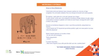 METÁFORAS E ESTÓRIAS
Vença os Seus Obstáculos
Certa lenda conta que estavam duas crianças a patinar em cima de um lago
congelado. Era uma tarde nublada e fria e as crianças brincavam sem preocupações.
De repente, o gelo partiu-se e uma das crianças caiu à água.
A outra criança, vendo que o seu amiguinho se estava a afogar debaixo do gelo, pegou
numa pedra e começou a golpear com todas as suas forças, conseguindo partir o gelo
e salvar o seu amigo.
Quando os bombeiros chegaram e viram o que tinha acontecido, perguntaram ao
menino:
- Como fizeste isto? É impossível que tenhas partido o gelo com essa pedra e as tuas
mãos tão pequenas!
Nesse instante apareceu um ancião e disse:
- Eu sei como ele conseguiu.
Todos perguntaram:
- Como?
O ancião respondeu:
- Não havia ninguém à sua volta para lhe dizer que não o poderia fazer!
"SE PODES IMAGINAR, PODES CONSEGUIR"
(Albert Einsten)
 