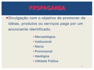 PROPAGANDA
Divulgação com o objetivo de promover de
idéias, produtos ou serviços paga por um
anunciante identificado.
3
• Mercadológica
• Institucional
• Marca
• Promocional
• Ideológica
• Utilidade Pública
 