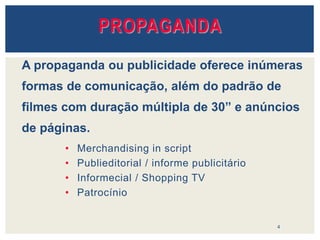 • Merchandising in script
• Publieditorial / informe publicitário
• Informecial / Shopping TV
• Patrocínio
4
A propaganda ou publicidade oferece inúmeras
formas de comunicação, além do padrão de
filmes com duração múltipla de 30” e anúncios
de páginas.
PROPAGANDA
 