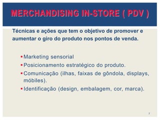 Marketing sensorial
Posicionamento estratégico do produto.
Comunicação (ilhas, faixas de gôndola, displays,
móbiles).
Identificação (design, embalagem, cor, marca).
7
MERCHANDISING IN-STORE ( PDV )
Técnicas e ações que tem o objetivo de promover e
aumentar o giro do produto nos pontos de venda.
 