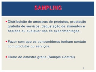SAMPLING
 Distribuição de amostras de produtos, prestação
gratuita de serviços, degustação de alimentos e
bebidas ou qualquer tipo de experimentação.
 Fazer com que os consumidores tenham contato
com produtos ou serviços.
 Clube de amostra grátis (Sample Central)
8
 