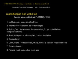 Classificação dos websites Quanto ao seu objetivo ( FLEMING, 1998) 1. Institucional / comércio eletrônico  2. Informações / veículos de comunicação 3. Aplicações / ferramentas de automatização, produtividade e  compartilhamento 4. Armazenagem de informações / banco de dados 5. Educacional 6. Comunitário / redes sociais, chats, fóruns e sites de relacionamento 7. Entretenimento 8. Portais: multi-conteúdo e multi-uso FATEC / SENAC RIO  |  Graduação Tecnológica em Sistemas para Internet Módulo 2 | Ferramentas de  Design  aula | 17 de maio de 2010 