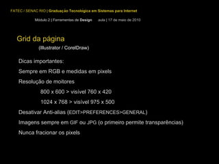Grid da página (Illustrator / CorelDraw) FATEC / SENAC RIO  |  Graduação Tecnológica em Sistemas para Internet Módulo 2 | Ferramentas de  Design  aula | 17 de maio de 2010 Dicas importantes: Sempre em RGB e medidas em pixels Resolução de moitores 800 x 600 > visível 760 x 420 1024 x 768 > visível 975 x 500 Desativar Anti-alias ( EDIT>PREFERENCES>GENERAL ) Imagens sempre em  GIF  ou  JPG  (o primeiro permite transparências) Nunca fracionar os pixels 