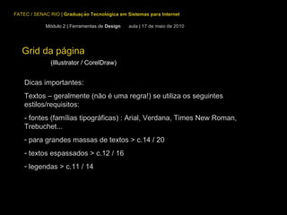 Grid da página (Illustrator / CorelDraw) FATEC / SENAC RIO  |  Graduação Tecnológica em Sistemas para Internet Módulo 2 | Ferramentas de  Design  aula | 17 de maio de 2010 Dicas importantes: Textos – geralmente (não é uma regra!) se utiliza os seguintes estilos/requisitos: - fontes (famílias tipográficas) : Arial, Verdana, Times New Roman, Trebuchet...  para grandes massas de textos > c.14 / 20 textos espassados > c.12 / 16 legendas > c.11 / 14 