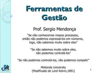 Ferramentas de Gestão Prof. Sergio Mendonça “ Se não conhecemos nossos processos,  então não podemos expressá-los em números,  logo, não sabemos muito sobre eles” “ Se não sabemos muito sobre eles, não podemos controlá-los” “ Se não podemos controlá-los, não podemos competir” Motorola University (Modificado de Lord Kelvin,1891) 