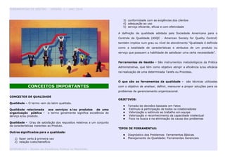 FERRAMENTAS DE GESTÃO - VERSÃO 1 – ANO 2010 3
CONCEITOS IMPORTANTES
CONCEITOS DE QUALIDADE
Qualidade – O termo vem do latim qualitate.
Qualidade relacionada aos serviços e/ou produtos de uma
organização pública - o termo geralmente significa excelência do
serviço e/ou produto.
Qualidade - Grau de satisfação dos requisitos relativos a um conjunto
de características inerentes ao Produto.
Outros significados para a qualidade:
1) fazer certo á primeira vez
2) relação custo/benefício
3) conformidade com as exigências dos clientes
4) adequação ao uso
5) serviço eficiente, eficaz e com efetividade
A definição de qualidade adotada pela Sociedade Americana para o
Controle da Qualidade (ASQC - American Society for Quality Control)
também implica num grau ou nível de atendimento "Qualidade é definida
como a totalidade de características e atributos de um produto ou
serviço que possuem a habilidade de satisfazer uma certa necessidade”.
Ferramentas de Gestão - São instrumentos metodológicos da Prática
Administrativa, que têm como objetivo atingir a eficiência e/ou eficácia
na realização de uma determinada Tarefa ou Processo.
O que são as ferramentas da qualidade - são técnicas utilizadas
com o objetivo de analisar, definir, mensurar e propor soluções para os
problemas de gerenciamento organizacional.
OBJETIVOS:
 Tomada de decisões baseada em Fatos
 Estímulo à participação de todos os colaboradores
 Valorização e estímulo ao trabalho em equipe
 Valorização e reconhecimento da capacidade intelectual
 Foco na busca e na eliminação da causa dos problemas
TIPOS DE FERRAMENTAS:
 Diagnóstico dos Problemas: Ferramentas Básicas
 Planejamento da Qualidade: Ferramentas Gerenciais
GESPUBLICA – Núcleo da Excelência Pública no Maranhão
 