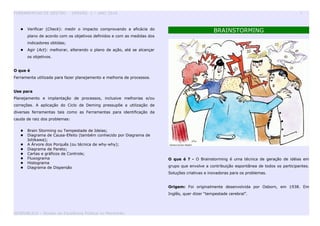 FERRAMENTAS DE GESTÃO - VERSÃO 1 – ANO 2010 5
 Verificar (Check): medir o impacto comprovando a eficácia do
plano de acordo com os objetivos definidos e com as medidas dos
indicadores obtidas;
 Agir (Act): melhorar, alterando o plano de ação, até se alcançar
os objetivos.
O que é
Ferramenta utilizada para fazer planejamento e melhoria de processos.
Use para
Planejamento e implantação de processos, inclusive melhorias e/ou
correções. A aplicação do Ciclo de Deming pressupõe a utilização de
diversas ferramentas tais como as Ferramentas para identificação da
cauda de raiz dos problemas:
 Brain Storming ou Tempestade de Ideias;
 Diagrama de Causa-Efeito (também conhecido por Diagrama de
Ishikawa);
 A Árvore dos Porquês (ou técnica de why-why);
 Diagrama de Pareto;
 Cartas e gráficos de Controle;
 Fluxograma
 Histograma
 Diagrama de Dispersão
BRAINSTORMING
O que é ? - O Brainstorming é uma técnica de geração de idéias em
grupo que envolve a contribuição espontânea de todos os participantes.
Soluções criativas e inovadoras para os problemas.
Origem: Foi originalmente desenvolvida por Osborn, em 1938. Em
Inglês, quer dizer “tempestade cerebral”.
GESPUBLICA – Núcleo da Excelência Pública no Maranhão
 