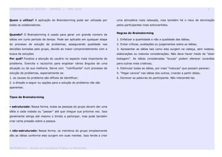 FERRAMENTAS DE GESTÃO - VERSÃO 1 – ANO 2010 6
Quem o utiliza? A aplicação do Brainstorming pode ser utilizada por
todos os colaboradores.
Quando? O Brainstorming é usado para gerar um grande número de
idéias em curto período de tempo. Pode ser aplicado em qualquer etapa
do processo de solução de problemas, assegurando qualidade nas
decisões tomadas pelo grupo, devido ao maior comprometimento com a
busca de soluções.
Por quê? Focaliza a atenção do usuário no aspecto mais importante do
problema. Exercita o raciocínio para englobar vários ângulos de uma
situação ou de sua melhoria. Serve com “lubrificante” num processo de
solução de problemas, especialmente se:
1. as causas do problema são difíceis de identificar;
2. a direção a seguir ou opções para a solução do problema não são
aparentes.
Tipos de Brainstorming
• estruturado: Nessa forma, todas as pessoas do grupo devem dar uma
idéia a cada rodada ou “passar” até que chegue sua próxima vez. Isso
geralmente obriga até mesmo o tímido a participar, mas pode também
criar certa pressão sobre a pessoa.
• não-estruturado: Nessa forma, os membros do grupo simplesmente
dão as idéias conforme elas surgem em suas mentes. Isso tende a criar
uma atmosfera mais relaxada, mas também há o risco de dominação
pelos participantes mais extrovertidos.
Regras do Brainstorming
1. Enfatizar a quantidade e não a qualidade das idéias;
2. Evitar críticas, avaliações ou julgamentos sobre as idéias;
3. Apresentar as idéias tais como elas surgem na cabeça, sem rodeios,
elaborações ou maiores considerações. Não deve haver medo de “dizer
bobagem”. As idéias consideradas “loucas” podem oferecer conexões
para outras mais criativas;
4. Estimular todas as idéias, por mais “malucas” que possam parecer;
5. “Pegar carona” nas idéias dos outros, criando a partir delas;
6. Escrever as palavras do participante. Não interpretá-las.
GESPUBLICA – Núcleo da Excelência Pública no Maranhão
 