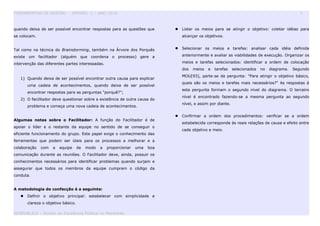 FERRAMENTAS DE GESTÃO - VERSÃO 1 – ANO 2010 9
quando deixa de ser possível encontrar respostas para as questões que
se colocam.
Tal como na técnica do Brainstorming, também na Árvore dos Porquês
existe um facilitador (alguém que coordena o processo) gere a
intervenção das diferentes partes interessadas.
1) Quando deixa de ser possível encontrar outra causa para explicar
uma cadeia de acontecimentos, quando deixa de ser possível
encontrar respostas para as perguntas “porquê?”;
2) O facilitador deve questionar sobre a existência de outra causa do
problema e começa uma nova cadeia de acontecimentos.
Algumas notas sobre o Facilitador: A função do Facilitador é de
apoiar o líder e o restante da equipe no sentido de se conseguir o
eficiente funcionamento do grupo. Este papel exige o conhecimento das
ferramentas que podem ser úteis para os processos a melhorar e a
colaboração com a equipe de modo a proporcionar uma boa
comunicação durante as reuniões. O Facilitador deve, ainda, possuir os
conhecimentos necessários para identificar problemas quando surjam e
assegurar que todos os membros da equipe cumpram o código da
conduta.
A metodologia de confecção é a seguinte:
 Definir o objetivo principal: estabelecer com simplicidade e
clareza o objetivo básico.
 Listar os meios para se atingir o objetivo: coletar idéias para
alcançar os objetivos.
 Selecionar os meios e tarefas: analisar cada idéia definida
anteriormente e avaliar as viabilidades de execução. Organizar os
meios e tarefas selecionados: identificar a ordem de colocação
dos meios e tarefas selecionados no diagrama. Segundo
MOU[93], parte-se da pergunta: "Para atingir o objetivo básico,
quais são os meios e tarefas mais necessários?" As respostas à
esta pergunta formam o segundo nível do diagrama. O terceiro
nível é encontrado fazendo-se a mesma pergunta ao segundo
nível, e assim por diante.
 Confirmar a ordem dos procedimentos: verificar se a ordem
estabelecida corresponde às reais relações de causa e efeito entre
cada objetivo e meio.
GESPUBLICA – Núcleo da Excelência Pública no Maranhão
 