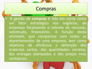 Compras
• A gestão de compras é tida em conta como
um fator estratégico nos negócios, de
empresas focalizando o volume de recursos,
sobretudo, financeiros. A função desta
atividade, que compactua com todos os
departamentos de uma empresa, tem como
objetivos de eficiência a obtenção dos
materiais certos, das quantidades corretas,
das entregas atempadas e dos preços mais
vantajosos.

 