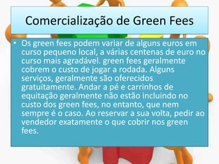 Comercialização de Green Fees
• Os green fees podem variar de alguns euros em
curso pequeno local, a várias centenas de euro no
curso mais agradável. green fees geralmente
cobrem o custo de jogar a rodada. Alguns
serviços, geralmente são oferecidos
gratuitamente. Andar a pé e carrinhos de
equitação geralmente não estão incluindo no
custo dos green fees, no entanto, que nem
sempre é o caso. Ao reservar a sua volta, pedir ao
vendedor exatamente o que cobrir nos green
fees.

 