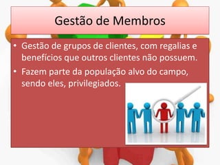Gestão de Membros
• Gestão de grupos de clientes, com regalias e
benefícios que outros clientes não possuem.
• Fazem parte da população alvo do campo,
sendo eles, privilegiados.

 