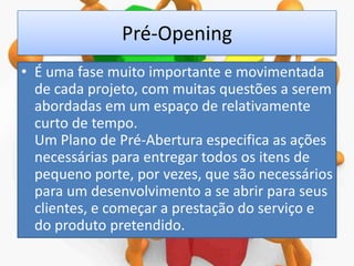 Pré-Opening
• É uma fase muito importante e movimentada
de cada projeto, com muitas questões a serem
abordadas em um espaço de relativamente
curto de tempo.
Um Plano de Pré-Abertura especifica as ações
necessárias para entregar todos os itens de
pequeno porte, por vezes, que são necessários
para um desenvolvimento a se abrir para seus
clientes, e começar a prestação do serviço e
do produto pretendido.

 