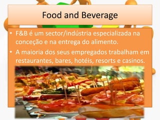 Food and Beverage
• F&B é um sector/indústria especializada na
conceção e na entrega do alimento.
• A maioria dos seus empregados trabalham em
restaurantes, bares, hotéis, resorts e casinos.

 