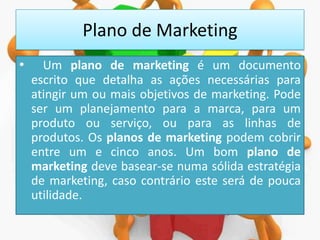 Plano de Marketing
•

Um plano de marketing é um documento
escrito que detalha as ações necessárias para
atingir um ou mais objetivos de marketing. Pode
ser um planejamento para a marca, para um
produto ou serviço, ou para as linhas de
produtos. Os planos de marketing podem cobrir
entre um e cinco anos. Um bom plano de
marketing deve basear-se numa sólida estratégia
de marketing, caso contrário este será de pouca
utilidade.

 