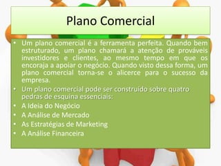 Plano Comercial
• Um plano comercial é a ferramenta perfeita. Quando bem
estruturado, um plano chamará a atenção de prováveis
investidores e clientes, ao mesmo tempo em que os
encoraja a apoiar o negócio. Quando visto dessa forma, um
plano comercial torna-se o alicerce para o sucesso da
empresa.
• Um plano comercial pode ser construído sobre quatro
pedras de esquina essenciais:
• A Ideia do Negócio
• A Análise de Mercado
• As Estratégias de Marketing
• A Análise Financeira

 