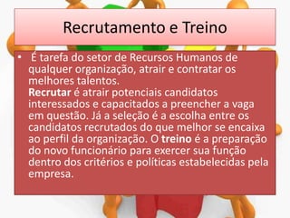 Recrutamento e Treino
• É tarefa do setor de Recursos Humanos de
qualquer organização, atrair e contratar os
melhores talentos.
Recrutar é atrair potenciais candidatos
interessados e capacitados a preencher a vaga
em questão. Já a seleção é a escolha entre os
candidatos recrutados do que melhor se encaixa
ao perfil da organização. O treino é a preparação
do novo funcionário para exercer sua função
dentro dos critérios e políticas estabelecidas pela
empresa.

 