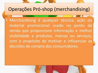 Operações Pró-shop (merchandising)
• Merchandising é qualquer técnica, ação ou
material promocional usado no ponto de
venda que proporcione informação e melhor
visibilidade a produtos, marcas ou serviços,
com o propósito de motivar e influenciar as
decisões de compra dos consumidores.

 