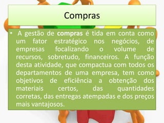 Compras
• A gestão de compras é tida em conta como
um fator estratégico nos negócios, de
empresas focalizando o volume de
recursos, sobretudo, financeiros. A função
desta atividade, que compactua com todos os
departamentos de uma empresa, tem como
objetivos de eficiência a obtenção dos
materiais
certos,
das
quantidades
corretas, das entregas atempadas e dos preços
mais vantajosos.

 