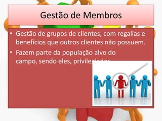 Gestão de Membros
• Gestão de grupos de clientes, com regalias e
benefícios que outros clientes não possuem.
• Fazem parte da população alvo do
campo, sendo eles, privilegiados.

 