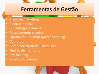 Ferramentas de Gestão
•
•
•
•
•
•
•
•
•
•

Plano de marketing
Plano comercial
Budgeting e planning
Recrutamento e treino
Operações Pró-shop (merchandising)
Compras
Comercialização de Green Fees
Gestão de membros
Pre-opening
Food and Beverage

 