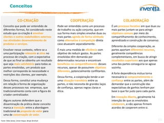 Conceitos


                     CO-CRIAÇÃO                               COOPERAÇÃO                                COLABORAÇÃO
   Conceito que pode ser entendido de               Pode ser entendido como um processo        É um processo iterativo em que duas ou
   diferentes formas, foi considerado neste         de trabalho ou ação conjunta, que em       mais partes juntam-se para atingir
   estudo que co-criação é envolver                 sua forma mais simples envolve duas ou     objetivos comuns por meio do
   clientes e outros stakeholders externos          mais partes agindo de forma alinhada       compartilhamento de conhecimento,
   nas atividades desenvolvimento de                como alternativa à competição direta       aprendizado e construção de consenso.
   produtos e serviços.                             caso atuassem separadamente.
                                                                                               Diferente da simples cooperação, as
   Envolver nesse contexto, refere-se a             É mais uma medida de eficiência com        partes aportam diferentes recursos,
   uma participação relevante e ativa no            objetivo de reduzir gastos. As partes      geralmente competências
   processo de criação, com a expectativa           envolvidas têm demanda por                 complementares, em busca de atingir
   de que ao final se obtenha um resultado          determinados recursos e encontram          resultados superiores aos que apenas
   que seja mais satisfatório para todas as         benefícios no compartilhamento desses      uma das partes conseguiria se agisse
   partes envolvidas, um produto que                recursos, apesar de possuírem objetivos    sozinha.
   melhor corresponda às necessidade e              diferentes, potencialmente conflitantes.
   restrições dos clientes, por exemplo.                                                       A forte dependência mútua torna
                                                    Dessa forma, a cooperação tende a ser      necessário o comprometimento e
   Dessa forma, constitui uma mudança               uma situação transitória entre as          confiança entre as partes, além de
   em relação à forma de organização                partes, e não necessita de grandes laços   demandar que a construção das
   desses processos nas empresas, que               de confiança, apenas regras claras e       expectativas de ganhos tenham por
   tradicionalmente conta com a figura do           ética.                                     base o que for justo para cada parte.
   criador centralizador.
                                                                                               Em Inovação Aberta, geralmente há
   Alguns autores defendem que a                                                               intenção de que os envolvidos
   disseminação da prática deste conceito                                                      colaborem, e não apenas firmem
   marca a transição entre a abordagem                                                         acordos de cooperem entre si.
   tradicional de proposta de valor para
   uma de conversação de valor.
Fonte: Fábio Seixas, Umair Haque, Bengt Järrehult                                                                                      10
 