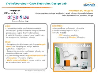 Crowdsourcing - Caso Electrolux Design Lab

                                                                                          PROPOSTA DO PROJETO
                                               Captar novos conceitos e tendências e atrair talentos do mundo todo por
                                                                                meio de um concurso aberto de design




O QUE                                                                 RESULTADOS
• E empresa promove anualmente um desafio                             • Contratação de profissionais talentosos
  mundial para que estudantes de design submetam                      • Aumento da exposição da marca
  propostas de projeto de eletrodomésticos                            • Desafio de 2011:
• A partir do desafio, a empresa capta insights para                        − 1300 conceitos recebidos
  futuros produtos e identifica talentos                                    − Propostas de 50 países diferentes

COMO
• O crowdsourcing é feito por meio de um chamado
 aberto com o briefing dos designs a serem
 submetidos pelos alunos
• Os conceitos são então escolhidos e julgados por
 um júri composto de experts
• Os vencedores ganham um prêmio em dinheiro e o
 um estágio de 6 meses na empresa
• Não há trocas ou feedbacks entre a empresa e os
 estudantes durante o processo



                         Fonte: http://www.electroluxdesignlab.com/
                                                                                                                         11
 