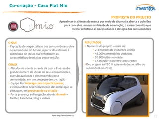 Co-criação - Caso Fiat Mio

                                                                                     PROPOSTA DO PROJETO
                                          Aproximar os clientes da marca por meio de chamada aberta a opiniões
                                             para conceber ,em um ambiente de co-criação, o carro conceito que
                                                   melhor refletisse as necessidades e desejos dos consumidores



O QUE                                                            RESULTADOS
• Captação das expectativas dos consumidores sobre               • Números do projeto – mais de:
  os automóveis do futuro, a partir do estímulo à                      − 2.3 milhões de visitantes únicos
  submissão de idéias que refletissem as                               − 45.000 comentários postados
  características desejadas desse veículo                              − 10.600 idéias enviadas
                                                                       − 17.600 participantes cadastrados
COMO                                                             • Deu origem ao FCC III apresentado no salão do
• Plataforma aberta através da qual a Fiat recebe                  automóvel em 2010;
 grande número de idéias de seus consumidores,
 que são avaliadas e desenvolvidas pela
 comunidade, em um processo de co-criação
• Equipe Fiat interage com os participantes,
 estimulando o desenvolvimento das idéias que se
 destacam, em processo de co-criação
• Forte presença e divulgação através da web –
 Twitter, Facebook, blog e vídeos




                                 Fonte: http://www.fiatmio.cc/
                                                                                                                   12
 