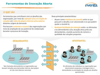 Ferramentas de Inovação Aberta


 O QUE SÃO
 Ferramentas que contribuem com os desafios das          Duas principais características:
 organizações, por meio da captação e/ou co-criação de   •   Atuam como interfaces de conexão entre os que
 soluções em redes de players internos e/ou externo          possuem o desafio a ser solucionado e os que podem
 distantes origem da demanda.                                ajudar a resolvê-lo;
 Elas buscam aumentar o sucesso das organizações por     •   Realizam facilitação da interação entre os ofertantes
 meio da ampliação do seu potencial de colaboração           e os demandantes e/ou atuação ativa junto aos
 durante o processo de Inovação.                             demandantes, visando aumento do número e
                                                             qualidade das soluções propostas.


              DEMANDANTES                                                           OFERTANTES




  São chamados demandantes as organizações que                         Os ofertantes são indivíduos ou organizações que
buscam soluções para demandas internas, que podem                         desenvolvem propostas e interagem com o
          ser das mais diversas naturezas                             demandantes na concepção de solução aos desafios
                                                                                         apresentados
                                                                                                                     15
 