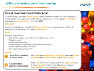 Idéias e Conceitos por Crowdsourcing



IDÉIAS E CONCEITOS POR CROWDSOURCING
“Crowdsourcing é o ato de transferir tarefas, tradicionalmente realizadas por um funcionário ou
um fornecedor para um grande e indefinido grupo de pessoas ou comunidade (uma multidão),
através de um chamado aberto” – Jeff Howe, 2006
PARA QUE?
Geralmente utilizado para captação de idéias e conceitos como propostas para resolução de
problemas das organizações, em especial novas ofertas.
COMO?
Principais características:
    • Participação de pessoas de diferentes backgrounds e origens
    • Trabalho remoto
    • Atividade de tempo livre
    • Grande variação na qualidade e característica dos outputs
    • Geralmente há resultados inusitados
    • Não há contratos formais de PI

GRUPOS:
   CAPTAÇÃO DE IDÉIAS POR         Redes web com elevado número de usuários, que geram grande
1 CROWDSOURCING                   quantidade de respostas superficiais a demandas amplas.

                                  Redes web com muitos usuários, geralmente segmentados que
    PLATAFORMAS DE
2   DESAFIOS DE CONCEITOS
                                  fornecem conceitos (idéias fortalecidas) como respostas a
                                  demandas focadas, em formato de competição.
                                                                                                  23
 