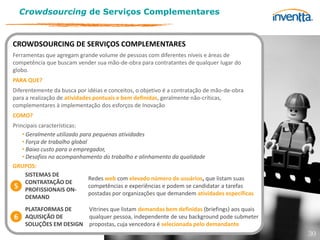 Crowdsourcing de Serviços Complementares


CROWDSOURCING DE SERVIÇOS COMPLEMENTARES
Ferramentas que agregam grande volume de pessoas com diferentes níveis e áreas de
competência que buscam vender sua mão-de-obra para contratantes de qualquer lugar do
globo.
PARA QUE?
Diferentemente da busca por idéias e conceitos, o objetivo é a contratação de mão-de-obra
para a realização de atividades pontuais e bem definidas, geralmente não-críticas,
complementares à implementação dos esforços de Inovação
COMO?
Principais características:
    • Geralmente utilizado para pequenas atividades
    • Força de trabalho global
    • Baixo custo para o empregador,
    • Desafios no acompanhamento do trabalho e alinhamento da qualidade
GRUPOS:
      SISTEMAS DE
                               Redes web com elevado número de usuários, que listam suas
      CONTRATAÇÃO DE
5 PROFISSIONAIS ON- competências e experiências e podem se candidatar a tarefas
                               postadas por organizações que demandem atividades específicas
      DEMAND
     PLATAFORMAS DE     Vitrines que listam demandas bem definidas (briefings) aos quais
6    AQUISIÇÃO DE       qualquer pessoa, independente de seu background pode submeter
     SOLUÇÕES EM DESIGN propostas, cuja vencedora é selecionada pelo demandante
                                                                                               30
 