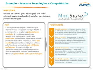 Exemplo - Acesso a Tecnologias e Competências

     NINESIGMA
     Oferece uma ampla gama de soluções, tem como
     principal serviço a realização de desafios para busca de
     parceiro tecnológico

       O QUE                                                FUNCIONAMENTO
       • A Ninesigma é uma empresa americana que
                                                                    Definição de parceiro – A Ninesigma auxilia seu cliente
         oferece diversos serviços em Inovação Aberta, e
                                                                1   na definição do output técnico esperado, na construção
         por meio deles se propõem a potencializar os               de um perfil de parceiro desejado e no estabelecimento
         resultados de negócio de seus clientes                     dos critérios de avaliação das propostas
       • Seus serviços auxiliam seus clientes a se                  Busca por parceiro – Alancandando-se em sua rede
         conectarem internamente, com sua rede imediata             mundial de especialistas, a Ninesigma lança o desafio,
         (fornecedores e outros parceiros) e com a rede             com foco no público desejado. Os resultados permitem
         mundial de especialistas tecnológicos cultivada
                                                                2   ajustar o perfil de parceiro desejado e o critério de
                                                                    avaliação iterativamente.
         pela Ninesigma, com mais de dois milhões de
         profissionais, de diversas indústrias                      Avaliação das propostas – Junto com a Ninesigma o
       • Além de conexão, seus serviços se propõem a                cliente realiza o rankeamento e a avaliação dos
         auxiliar as empresas a melhor compreender e                potenciais candidatos, iterativamente. Para auxiliar
                                                                3   nesse processo, há a possibilidade de entrar em contato
         identificar oportunidades e ameaças tecnológicas           com os proponentes.


                                                                    Identificação de parceiro – A Ninesigma auxilia na
                                                                    seleção de 1 a 3 parceiros que melhor se alinhem com os
                                                                4   critérios técnicos e de negócio



Fonte: Empresa.                                                                                                               34
 