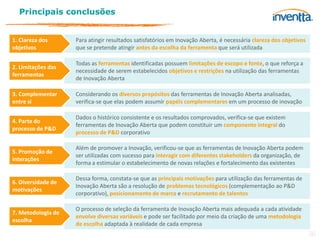 Principais conclusões


1. Clareza dos      Para atingir resultados satisfatórios em Inovação Aberta, é necessária clareza dos objetivos
objetivos           que se pretende atingir antes da escolha da ferramenta que será utilizada

                    Todas as ferramentas identificadas possuem limitações de escopo e fonte, o que reforça a
2. Limitações das
                    necessidade de serem estabelecidos objetivos e restrições na utilização das ferramentas
ferramentas
                    de Inovação Aberta

3. Complementar     Considerando os diversos propósitos das ferramentas de Inovação Aberta analisadas,
entre si            verifica-se que elas podem assumir papéis complementares em um processo de inovação

                    Dados o histórico consistente e os resultados comprovados, verifica-se que existem
4. Parte do
                    ferramentas de Inovação Aberta que podem constituir um componente integral do
processo de P&D
                    processo de P&D corporativo

                    Além de promover a Inovação, verificou-se que as ferramentas de Inovação Aberta podem
5. Promoção de
                    ser utilizadas com sucesso para interagir com diferentes stakeholders da organização, de
interações
                    forma a estimular o estabelecimento de novas relações e fortalecimento das existentes

                    Dessa forma, constata-se que as principais motivações para utilização das ferramentas de
6. Diversidade de
                    Inovação Aberta são a resolução de problemas tecnológicos (complementação ao P&D
motivações
                    corporativo), posicionamento de marca e recrutamento de talentos

                    O processo de seleção da ferramenta de Inovação Aberta mais adequada a cada atividade
7. Metodologia de
                    envolve diversas variáveis e pode ser facilitado por meio da criação de uma metodologia
escolha
                    de escolha adaptada à realidade de cada empresa
                                                                                                                   36
 