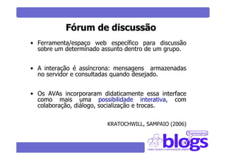 Fórum de discussão
• Ferramenta/espaço web específico para discussão
  sobre um determinado assunto dentro de um grupo.


• A interação é assíncrona: mensagens armazenadas
  no servidor e consultadas quando desejado.


• Os AVAs incorporaram didaticamente essa interface
  como mais uma possibilidade interativa, com
  colaboração, diálogo, socialização e trocas.

                         KRATOCHWILL, SAMPAIO (2006)
 