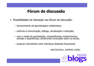 Fórum de discussão

• Possibilidades de interação nos fóruns de discussão:

   – favorecimento da aprendizagem colaborativa;

   – estímulo à comunicação, diálogo, socialização e interação;

   – criar a noção de participação, compartilhando conhecimentos,
     dúvidas e experiências, construindo conclusões sobre os temas;

   – propiciar intercâmbio entre indivíduos distantes fisicamente.

                                        KRATOCHWILL, SAMPAIO (2006)
 