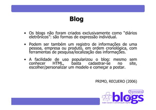 Blog

• Os blogs não foram criados exclusivamente como “diários
  eletrônicos”: são formas de expressão individual.
• Podem ser também um registro de informações de uma
  pessoa, empresa ou produto, em ordem cronológica, com
  ferramentas de pesquisa/localização das informações.
• A facilidade de uso popularizou o blog: mesmo sem
  conhecer     HTML,     basta   cadastrar-se   no    site,
  escolher/personalizar um modelo e começar a postar.


                                     PRIMO, RECUERO (2006)
 