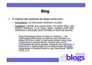 Blog

• A maioria dos sistemas de blogs conta com:
   – Comentários: os internautas comentam os posts;
            rios
   – Trackback: permite que outros posts, em outros blogs, que
     Trackback
     fizeram referência a um texto, sejam linkados junto dele,
     mostrando a discussão (teia) formada em torno do assunto.

        Essas ferramentas fazem do blog um sistema [...] de
        organização diferenciada na Internet, pois oferecem um
        espaço de fórum, onde os internautas podem deixar seus
        comentários e, posteriormente, retornar para ver as
        contribuições de outras pessoas, enquanto nos trackbacks é
        possível ler a repercurssão de uma determinada discussão,
        aumentando e complexificando a rede hipertextual. PRIMO
        (2203, p.4).
 