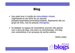 Blog

• Isso pode levar à criação de comunidades virtuais,
  organizando-se em torno de um assunto
  postado/respondido/comentado/rebatido. Representa não um
  grupo de links, mas de pessoas interagindo.

• Os debates no espaço de comentários ocorrem não apenas
  com o dono do blog, mas entre os comentaristas. Um blog
  com comentários é um processo de escrita coletiva.

                                                 PRIMO (2008)
 