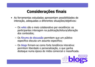 Considerações finais
• As ferramentas estudadas apresentam possibilidades de
  interação, adequadas a diferentes situações/objetivos:

   – Os wikis são o meio colaborativo por excelência: os
     participantes interagem na publicação/leitura/alteração
     dos conteúdos;
   – Os fórums de discussão permitem que um público
     específico discuta um assunto específico;
   – Os blogs firmam-se como forte tendência interativa:
     permitem liberdade e personalização, o que ganha
     destaque numa época de mídia comercial e massificada.
 