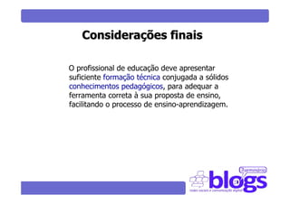 Considerações finais

O profissional de educação deve apresentar
suficiente formação técnica conjugada a sólidos
conhecimentos pedagógicos, para adequar a
ferramenta correta à sua proposta de ensino,
facilitando o processo de ensino-aprendizagem.
 