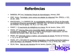 Referências
•   BARBOSA, RM [org.] Ambientes Virtuais de Aprendizagem, Artmed, 2005
•   CERF, Vinton. Tecnologia: como vamos nos adaptar às máquinas? Rev. ÉPOCA, n. 523,
    26 Abr. 2008.
•   KRATOCHWILL, S e SAMPAIO DR. As possibilidades dialógicas do Fórum de Discussão
    no Ambiente Virtual de Aprendizagem. IDEAÇÃO. Rev. do Centro de Educação e Letras
    da UniOeste. Foz do Iguaçu. v8, n8, p. 157-168, 2006.
•   PIAGET, J. O nascimento da inteligência na criança. Rio de Janeiro: Zahar, 1975
•   PRIMO, AFT Interney Blog como micromídia digital: elementos para o estudo do
    encadeamento midiático. Grupo de Trabalho “Comunicação e cibercultura”, do XVII
    Encontro da Compós, UNIP, São Paulo, SP, 2008.
•   PRIMO, AFT Interação mútua e reativa: uma proposta de estudo. Revista da Famecos,
    n. 12, p. 81-92, jun. 2000.
•   PRIMO, AFT e RECUERO RC Hipertexto Cooperativo: Uma Análise da Escrita Coletiva a
    partir dos Blogs e da Wikipédia. Revista da FAMECOS, n. 23, p. 54-63, Dez. 2003.
•   SILVA, Mara. Sala de aula interativa Rio de Janeiro, Quartet, 2002.
 