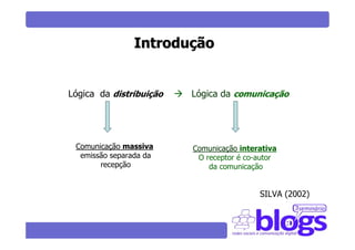 Introdução


Lógica da distribuição   Lógica da comunicação




 Comunicação massiva     Comunicação interativa
  emissão separada da     O receptor é co-autor
       recepção              da comunicação


                                          SILVA (2002)
 