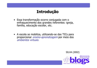 Introdução
• Essa transformação ocorre conjugada com o
  enfraquecimento dos grandes referentes: igreja,
  família, educação escolar, etc.


• A escola se mobiliza, utilizando-se das TICs para
  proporcionar ensino-aprendizagem por meio dos
  ambientes virtuais.



                                            SILVA (2002)
 