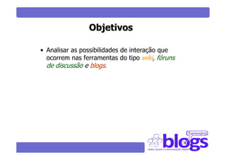 Objetivos

• Analisar as possibilidades de interação que
  ocorrem nas ferramentas do tipo wiki, fóruns
  de discussão e blogs.
 