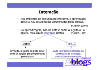 Interação
       • Nos ambientes de comunicação interativa, o aprendizado
         apóia-se nas possibilidades apresentadas pelos objetos.
                                                    BARBOSA (2005)

       • Na aprendizagem, não há ênfase sobre o sujeito ou o
         objeto, mas sim na interação destes.    PIAGET (1975)



           Reativa                               Mútua

Limitada, o sujeito só pode optar   Cada interagente participa da
entre as opções pré-programadas       construção da interação,
           pelo sistema               afetando-se mutuamente

                                                    PRIMO (2000)
 