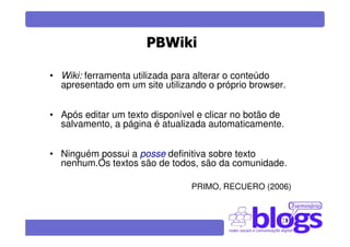 PBWiki

• Wiki: ferramenta utilizada para alterar o conteúdo
  apresentado em um site utilizando o próprio browser.


• Após editar um texto disponível e clicar no botão de
  salvamento, a página é atualizada automaticamente.


• Ninguém possui a posse definitiva sobre texto
  nenhum.Os textos são de todos, são da comunidade.

                                PRIMO, RECUERO (2006)
 