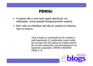 PBWiki
• A autoria não é uma mera opção aberta por um
  webmaster, numa posição hieraquicamente superior.
• Num wiki, os indivíduos não são só usuários ou leitores,
  mas co-autores.


                Cada inclusão ou eliminação de link modifica a
                rede hipertextual. E é justamente nesse sentido
                que se trata aqui não apenas da criação coletiva
                de um texto seqüencial, mas da produção de um
                hipertexto cooperativo. PRIMO E RECUERO
                (2006, p. 9)
 