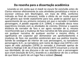Da resenha para a dissertação acadêmica
Levando-se em conta que A maçã no escuro foi concluída antes de
Clarice retornar efetivamente às suas atividades jornalísticas e iniciar a
escrever crônicas (em Washington, em maio de 1956, conforme
indicado ao final do romance), então o efeito de ser muito pessoal
num gênero que tende exatamente para isso, pode-se apostar que o
aparecimento de seu primeiro romance em que o narrador é também
personagem, A paixão segundo G.H. [1964], é resultado dessa nova
experiência iniciada com as atividades de cronista. Eliminar a suposta
distância do narrador de fora e ser agora narrador de si, mesmo
reconhecendo que a mudança de foco narrativo de fato possa produzir
em qualquer narrativa de qualquer escritor o mesmo efeito, é
significativo em Lispector por demonstrar um aprofundamento e
mudança de foco nas questões existenciais que sua poética levanta.
Saindo da sondagem do interior de suas personagens, os narradores
personagens G.H., as narradoras sem nome de Água viva [1973] e Um
sopro de vida: pulsações [1978] (o narrador é chamado apenas de
Autor) e Rodrigo S.M. de A hora da estrela [1977] encarnam a crise de
sua identidade, de seu discurso e de sua relação com o personagem
que criam (exceção de G.H.), levando-os a abandonar de vez a certeza
de que falam a partir de um lugar fixo e estável. (Souza)
 