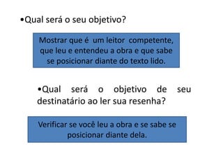 •Qual será o seu objetivo?
Mostrar que é um leitor competente,
que leu e entendeu a obra e que sabe
se posicionar diante do texto lido.
•Qual será o objetivo de seu
destinatário ao ler sua resenha?
Verificar se você leu a obra e se sabe se
posicionar diante dela.
 